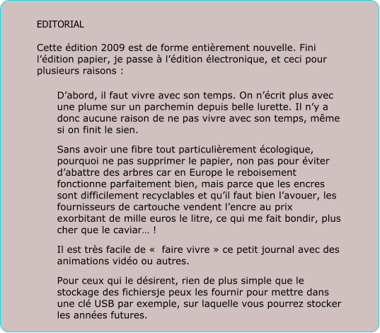 EDITORIAL  Cette dition 2009 est de forme entirement nouvelle. Fini ldition papier, je passe  ldition lectronique, et ceci pour plusieurs raisons :  Dabord, il faut vivre avec son temps. On ncrit plus avec une plume sur un parchemin depuis belle lurette. Il ny a donc aucune raison de ne pas vivre avec son temps, mme si on finit le sien. Sans avoir une fibre tout particulirement cologique, pourquoi ne pas supprimer le papier, non pas pour viter dabattre des arbres car en Europe le reboisement fonctionne parfaitement bien, mais parce que les encres sont difficilement recyclables et quil faut bien lavouer, les fournisseurs de cartouche vendent lencre au prix exorbitant de mille euros le litre, ce qui me fait bondir, plus cher que le caviar ! Il est trs facile de   faire vivre  ce petit journal avec des animations vido ou autres. Pour ceux qui le dsirent, rien de plus simple que le stockage des fichiersje peux les fournir pour mettre dans une cl USB par exemple, sur laquelle vous pourrez stocker les annes futures.