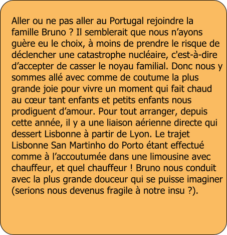 Aller ou ne pas aller au Portugal rejoindre la famille Bruno ? Il semblerait que nous n�ayons gu�re eu le choix, � moins de prendre le risque de d�clencher une catastrophe nucl�aire, c'est-�-dire d�accepter de casser le noyau familial. Donc nous y sommes all� avec comme de coutume la plus grande joie pour vivre un moment qui fait chaud au c�ur tant enfants et petits enfants nous prodiguent d�amour. Pour tout arranger, depuis cette ann�e, il y a une liaison a�rienne directe qui dessert Lisbonne � partir de Lyon. Le trajet Lisbonne San Martinho do Porto �tant effectu� comme � l�accoutum�e dans une limousine avec chauffeur, et quel chauffeur ! Bruno nous conduit avec la plus grande douceur qui se puisse imaginer (serions nous devenus fragile � notre insu ?).