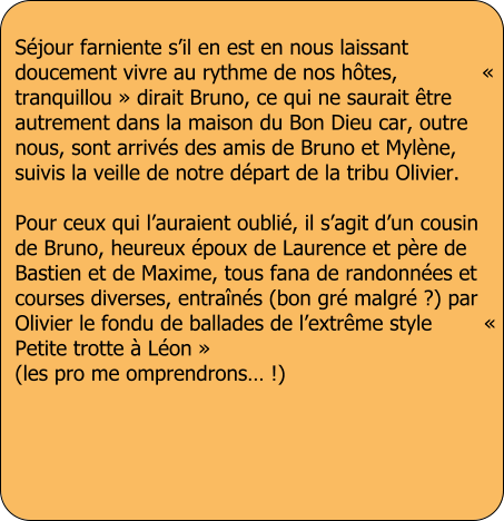 S�jour farniente s�il en est en nous laissant doucement vivre au rythme de nos h�tes,             � tranquillou � dirait Bruno, ce qui ne saurait �tre autrement dans la maison du Bon Dieu car, outre nous, sont arriv�s des amis de Bruno et Myl�ne, suivis la veille de notre d�part de la tribu Olivier.  Pour ceux qui l�auraient oubli�, il s�agit d�un cousin de Bruno, heureux �poux de Laurence et p�re de Bastien et de Maxime, tous fana de randonn�es et courses diverses, entra�n�s (bon gr� malgr� ?) par Olivier le fondu de ballades de l�extr�me style        � Petite trotte � L�on � (les pro me omprendrons� !)