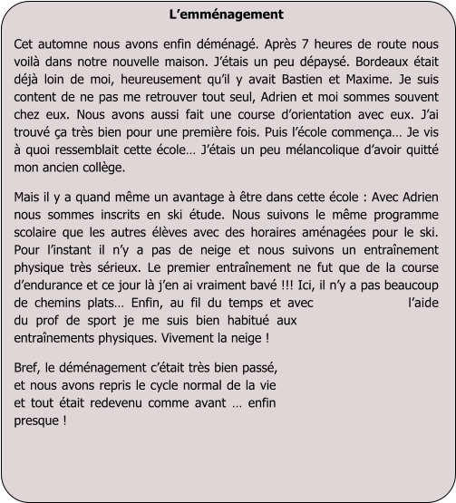 Lemmnagement  Cet automne nous avons enfin dmnag. Aprs 7 heures de route nous voil dans notre nouvelle maison. Jtais un peu dpays. Bordeaux tait dj loin de moi, heureusement quil y avait Bastien et Maxime. Je suis content de ne pas me retrouver tout seul, Adrien et moi sommes souvent chez eux. Nous avons aussi fait une course dorientation avec eux. Jai trouv a trs bien pour une premire fois. Puis lcole commena Je vis  quoi ressemblait cette cole Jtais un peu mlancolique davoir quitt mon ancien collge. Mais il y a quand mme un avantage  tre dans cette cole : Avec Adrien nous sommes inscrits en ski tude. Nous suivons le mme programme scolaire que les autres lves avec des horaires amnages pour le ski.  Pour linstant il ny a pas de neige et nous suivons un entranement physique trs srieux. Le premier entranement ne fut que de la course dendurance et ce jour l jen ai vraiment bav !!! Ici, il ny a pas beaucoup de chemins plats Enfin, au fil du temps et avec laide du prof de sport je me suis bien habitu aux entranements physiques. Vivement la neige !   Bref, le dmnagement ctait trs bien pass, et nous avons repris le cycle normal de la vie et tout tait redevenu comme avant  enfin presque !