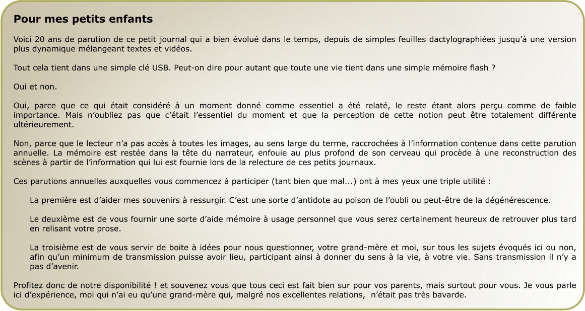 Pour mes petits enfants  Voici 20 ans de parution de ce petit journal qui a bien évolué dans le temps, depuis de simples feuilles dactylographiées jusqu’à une version plus dynamique mélangeant textes et vidéos.  Tout cela tient dans une simple clé USB. Peut-on dire pour autant que toute une vie tient dans une simple mémoire flash ?  Oui et non.  Oui, parce que ce qui était considéré à un moment donné comme essentiel a été relaté, le reste étant alors perçu comme de faible importance. Mais n’oubliez pas que c’était l’essentiel du moment et que la perception de cette notion peut être totalement différente ultérieurement.  Non, parce que le lecteur n’a pas accès à toutes les images, au sens large du terme, raccrochées à l’information contenue dans cette parution annuelle. La mémoire est restée dans la tête du narrateur, enfouie au plus profond de son cerveau qui procède à une reconstruction des scènes à partir de l’information qui lui est fournie lors de la relecture de ces petits journaux.  Ces parutions annuelles auxquelles vous commencez à participer (tant bien que mal...) ont à mes yeux une triple utilité :  La première est d’aider mes souvenirs à ressurgir. C’est une sorte d’antidote au poison de l’oubli ou peut-être de la dégénérescence.  Le deuxième est de vous fournir une sorte d’aide mémoire à usage personnel que vous serez certainement heureux de retrouver plus tard en relisant votre prose.  La troisième est de vous servir de boite à idées pour nous questionner, votre grand-mère et moi, sur tous les sujets évoqués ici ou non, afin qu’un minimum de transmission puisse avoir lieu, participant ainsi à donner du sens à la vie, à votre vie. Sans transmission il n’y a pas d’avenir.  Profitez donc de notre disponibilité ! et souvenez vous que tous ceci est fait bien sur pour vos parents, mais surtout pour vous. Je vous parle ici d’expérience, moi qui n’ai eu qu’une grand-mère qui, malgré nos excellentes relations,  n’était pas très bavarde.