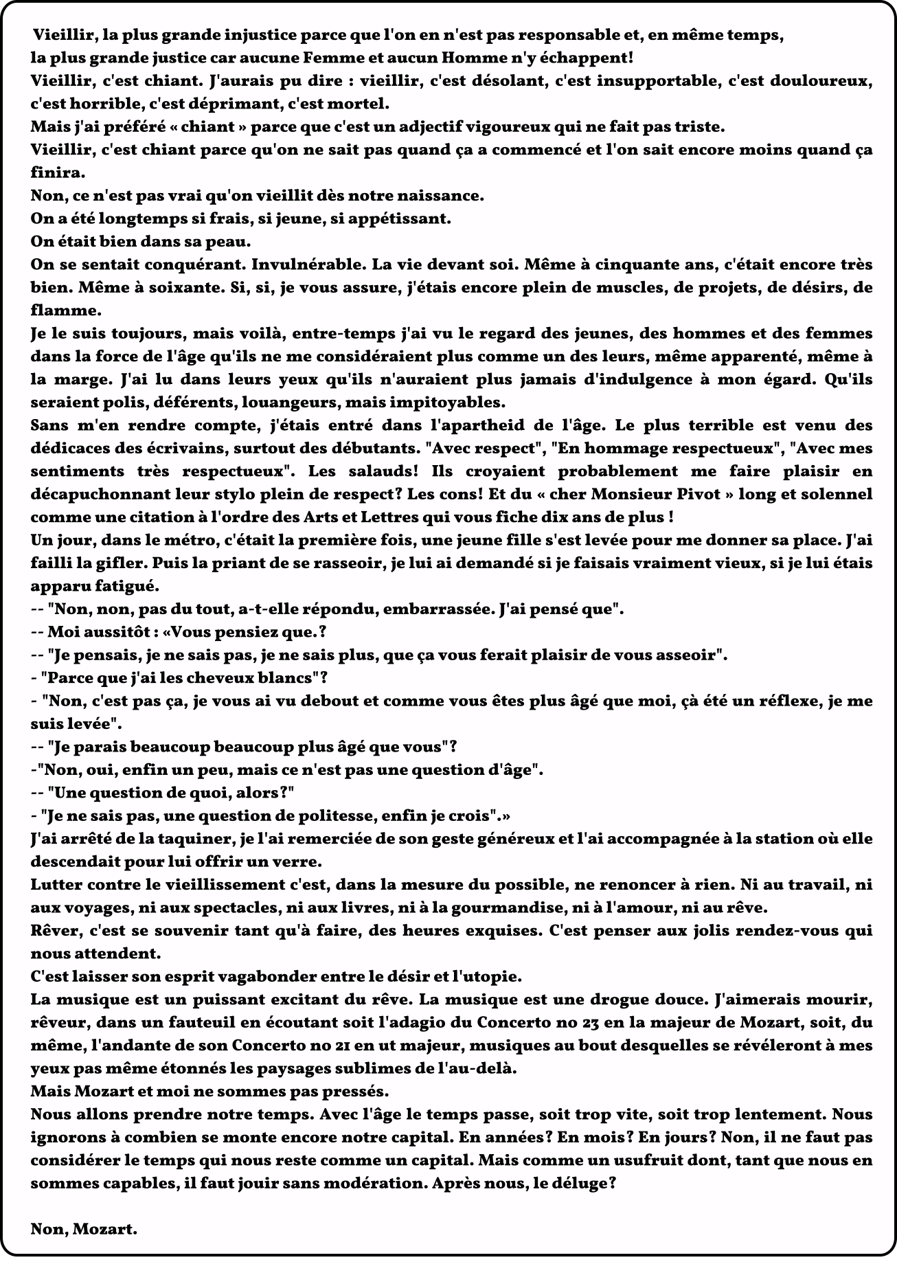 Vieillir, la plus grande injustice parce que l'on en n'est pas responsable et, en même temps, la plus grande justice car aucune Femme et aucun Homme n'y échappent! Vieillir, c'est chiant. J'aurais pu dire : vieillir, c'est désolant, c'est insupportable, c'est douloureux, c'est horrible, c'est déprimant, c'est mortel. Mais j'ai préféré « chiant » parce que c'est un adjectif vigoureux qui ne fait pas triste. Vieillir, c'est chiant parce qu'on ne sait pas quand ça a commencé et l'on sait encore moins quand ça finira. Non, ce n'est pas vrai qu'on vieillit dès notre naissance. On a été longtemps si frais, si jeune, si appétissant. On était bien dans sa peau. On se sentait conquérant. Invulnérable. La vie devant soi. Même à cinquante ans, c'était encore très bien. Même à soixante. Si, si, je vous assure, j'étais encore plein de muscles, de projets, de désirs, de flamme. Je le suis toujours, mais voilà, entre-temps j'ai vu le regard des jeunes, des hommes et des femmes dans la force de l'âge qu'ils ne me considéraient plus comme un des leurs, même apparenté, même à la marge. J'ai lu dans leurs yeux qu'ils n'auraient plus jamais d'indulgence à mon égard. Qu'ils seraient polis, déférents, louangeurs, mais impitoyables. Sans m'en rendre compte, j'étais entré dans l'apartheid de l'âge. Le plus terrible est venu des dédicaces des écrivains, surtout des débutants. "Avec respect", "En hommage respectueux", "Avec mes sentiments très respectueux". Les salauds! Ils croyaient probablement me faire plaisir en décapuchonnant leur stylo plein de respect? Les cons! Et du « cher Monsieur Pivot » long et solennel comme une citation à l'ordre des Arts et Lettres qui vous fiche dix ans de plus ! Un jour, dans le métro, c'était la première fois, une jeune fille s'est levée pour me donner sa place. J'ai failli la gifler. Puis la priant de se rasseoir, je lui ai demandé si je faisais vraiment vieux, si je lui étais apparu fatigué. -- "Non, non, pas du tout, a-t-elle répondu, embarrassée. J'ai pensé que". -- Moi aussitôt : «Vous pensiez que.? -- "Je pensais, je ne sais pas, je ne sais plus, que ça vous ferait plaisir de vous asseoir". - "Parce que j'ai les cheveux blancs"? - "Non, c'est pas ça, je vous ai vu debout et comme vous êtes plus âgé que moi, çà été un réflexe, je me suis levée". -- "Je parais beaucoup beaucoup plus âgé que vous"? -"Non, oui, enfin un peu, mais ce n'est pas une question d'âge". -- "Une question de quoi, alors?" - "Je ne sais pas, une question de politesse, enfin je crois".» J'ai arrêté de la taquiner, je l'ai remerciée de son geste généreux et l'ai accompagnée à la station où elle descendait pour lui offrir un verre. Lutter contre le vieillissement c'est, dans la mesure du possible, ne renoncer à rien. Ni au travail, ni aux voyages, ni aux spectacles, ni aux livres, ni à la gourmandise, ni à l'amour, ni au rêve. Rêver, c'est se souvenir tant qu'à faire, des heures exquises. C'est penser aux jolis rendez-vous qui nous attendent. C'est laisser son esprit vagabonder entre le désir et l'utopie. La musique est un puissant excitant du rêve. La musique est une drogue douce. J'aimerais mourir, rêveur, dans un fauteuil en écoutant soit l'adagio du Concerto no 23 en la majeur de Mozart, soit, du même, l'andante de son Concerto no 21 en ut majeur, musiques au bout desquelles se révéleront à mes yeux pas même étonnés les paysages sublimes de l'au-delà. Mais Mozart et moi ne sommes pas pressés. Nous allons prendre notre temps. Avec l'âge le temps passe, soit trop vite, soit trop lentement. Nous ignorons à combien se monte encore notre capital. En années? En mois? En jours? Non, il ne faut pas considérer le temps qui nous reste comme un capital. Mais comme un usufruit dont, tant que nous en sommes capables, il faut jouir sans modération. Après nous, le déluge?  Non, Mozart.