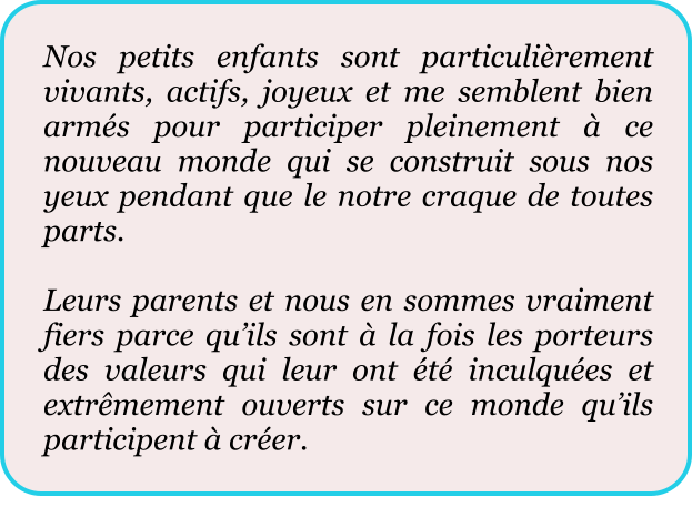 Nos petits enfants sont particulièrement vivants, actifs, joyeux et me semblent bien armés pour participer pleinement à ce nouveau monde qui se construit sous nos yeux pendant que le notre craque de toutes parts.  Leurs parents et nous en sommes vraiment fiers parce qu’ils sont à la fois les porteurs des valeurs qui leur ont été inculquées et extrêmement ouverts sur ce monde qu’ils participent à créer.